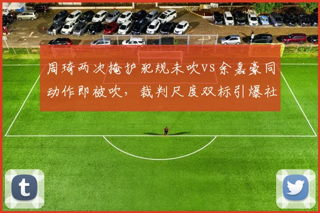 周琦两次掩护犯规未吹vs余嘉豪同动作即被吹，裁判尺度双标引爆社交媒体