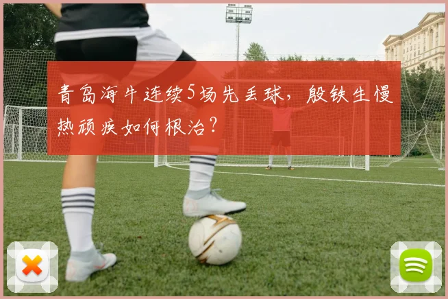 青岛海牛连续5场先丢球，殷铁生慢热顽疾如何根治？