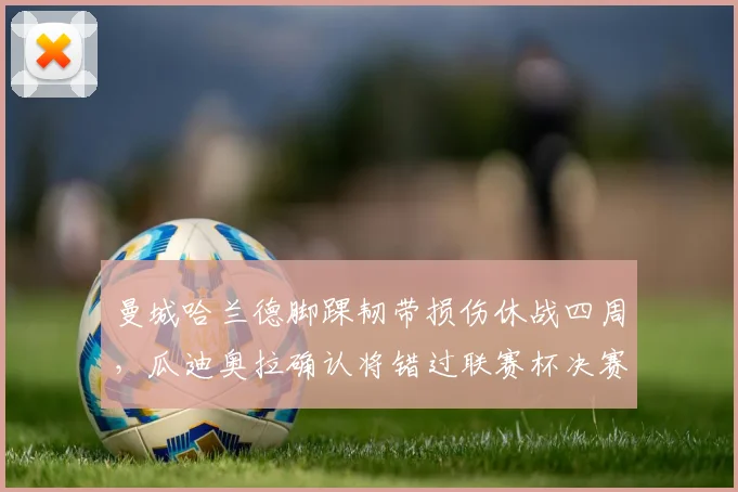 曼城哈兰德脚踝韧带损伤休战四周，瓜迪奥拉确认将错过联赛杯决赛
