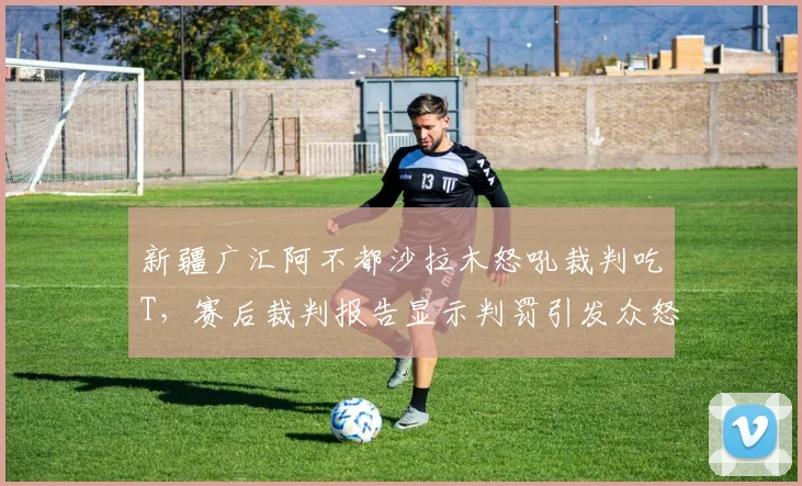 新疆广汇阿不都沙拉木怒吼裁判吃T，赛后裁判报告显示判罚引发众怒