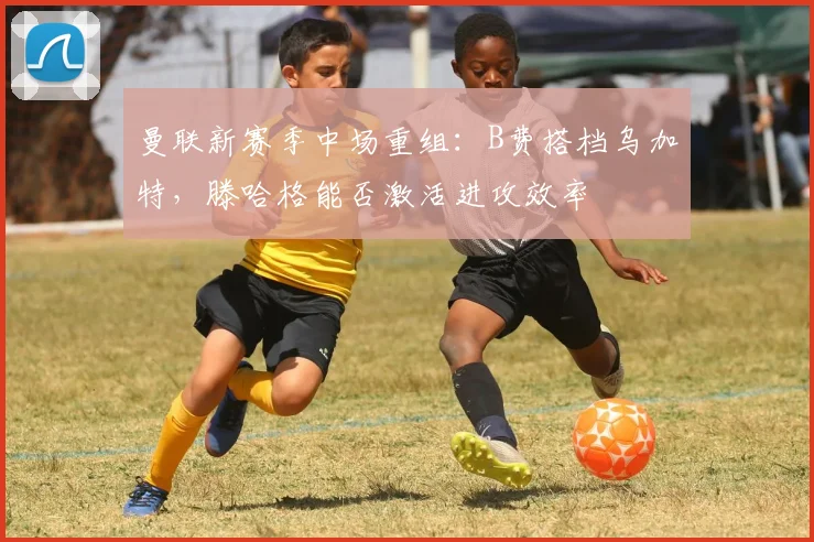 曼联新赛季中场重组：B费搭档乌加特，滕哈格能否激活进攻效率