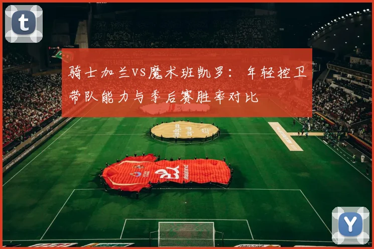 骑士加兰vs魔术班凯罗：年轻控卫带队能力与季后赛胜率对比