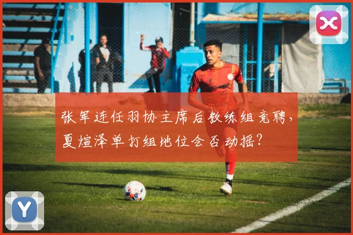 张军连任羽协主席后教练组竞聘，夏煊泽单打组地位会否动摇？