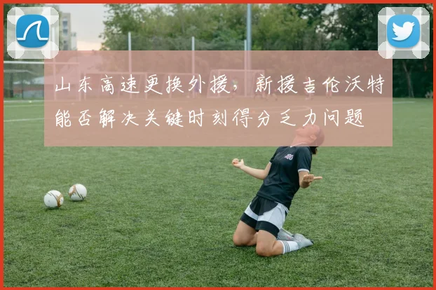 山东高速更换外援，新援吉伦沃特能否解决关键时刻得分乏力问题