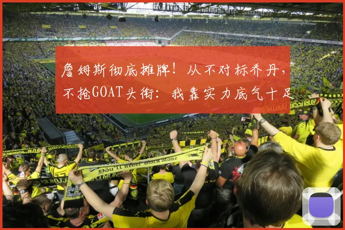 詹姆斯彻底摊牌！从不对标乔丹，不抢GOAT头衔：我靠实力底气十足
