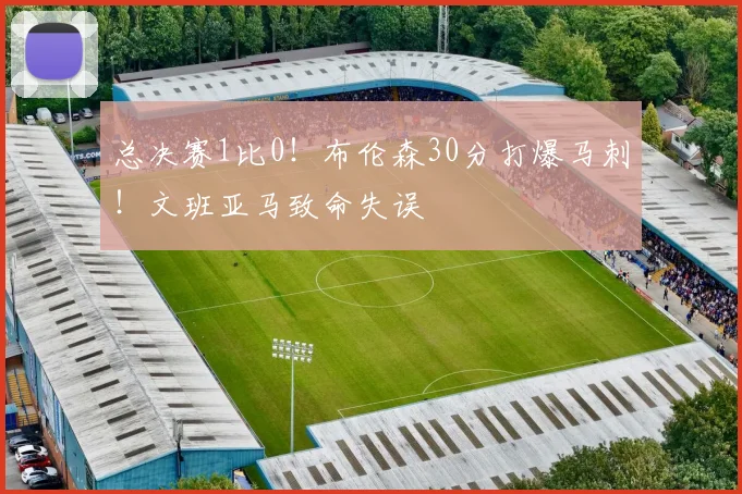 总决赛1比0！布伦森30分打爆马刺！文班亚马致命失误
